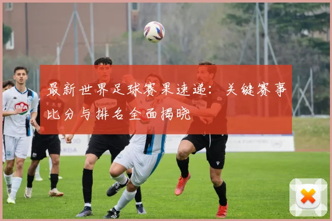 最新世界足球赛果速递:关键赛事比分与排名全面揭晓