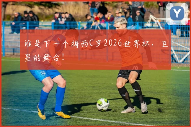 谁是下一个梅西C罗2026世界杯,巨星的舞台!