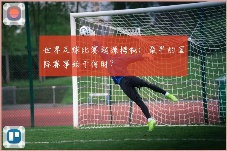 世界足球比赛起源揭秘:最早的国际赛事始于何时?