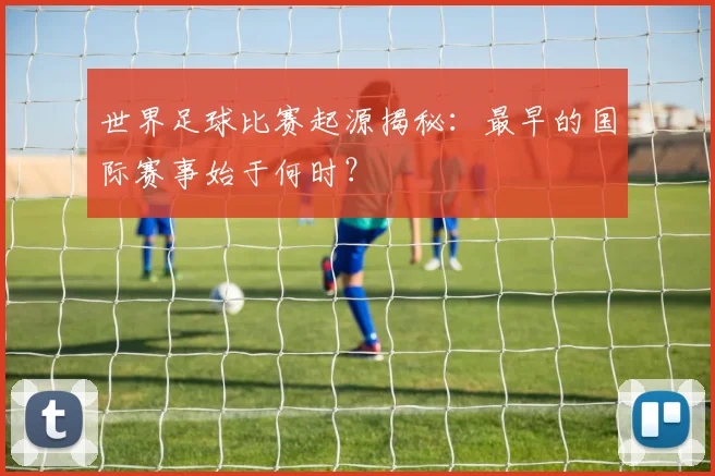 世界足球比赛起源揭秘:最早的国际赛事始于何时?