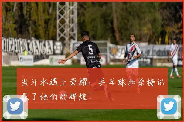 当汗水遇上荣耀，乒乓球扣杀榜记录了他们的辉煌！