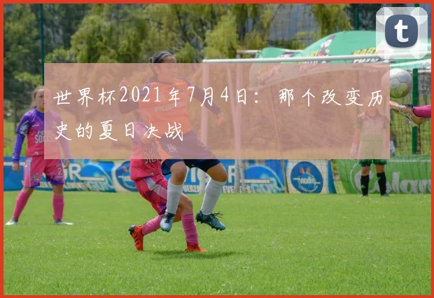 世界杯2021年7月4日：那个改变历史的夏日决战