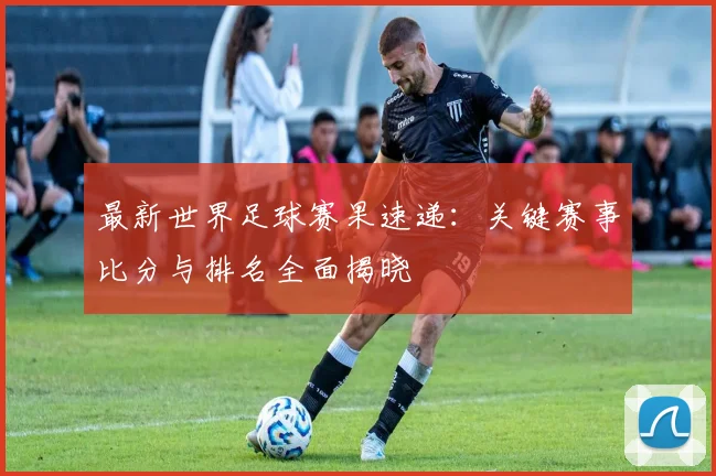 最新世界足球赛果速递:关键赛事比分与排名全面揭晓